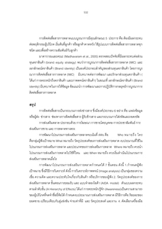 532

การติดตอสื่อสารการตลาดแบบบูรณาการมีคุณลักษณะ 5 ประการ คือ ตองมีผลกระทบ
ตอพฤติกรรมผูบริโภค เริ่มตนที่ลูกคา หรือลูกคาคาดหวัง ใชรูปแบบการติดตอสื่อสารการตลาดทุก
ชนิด และเพื่อสรางความสัมพันธกับลูกคา
มาดาวารมและคณะ (Madhavaram et al., 2005) ตรวจสอบปจจัยที่มีผลกระทบตอสวน
ทุนตราสินคา (brand equity strategy) พบวาการบูรณาการติดตอสื่อสารการตลาด (IMC) และ
เอกลักษณตราสินคา (Brand identity) เปนองคประกอบสําคัญของสวนทุนตราสินคา โดยการบูร
ณาการติดตอสื่อสารการตลาด (IMC) มีบทบาทตอการพัฒนา และรักษาสวนทุนตราสินคา (
ไดแก การตระหนักถึงตราสินคา และภาพพจนตราสินคา) ในขณะที่ เอกลักษณตราสินคา (Brand
identity) มีบทบาทในการใหขอมูล ขอแนะนํา การพัฒนาและการปฏิบัติการกลยุทธการบูรณาการ
ติดตอสื่อสารการตลาด

สรุป
การติดตอสื่อสารเปนกระบวนการสงขาวสาร ซึ่งมีองคประกอบ 6 อยาง คือ แหลงขอมูล
หรือผูสง ขาวสาร ชองทางการติดตอสื่อสาร ผูรับขาวสาร และกระบวนการใสรหัสและถอดรหัส
การสงเสริมตลาด ประกอบดวย การโฆษณา การขายโดยบุคคล การประชาสัมพันธ การ
สงเสริมการขาย และ การตลาดทางตรง
การพัฒนาโปรแกรมการสงเสริมการตลาดจะเนนที่ 4Ws คือ
Who หมายถึ ง ใคร
คือกลุมผูฟงเปาหมาย What หมายถึง วัตถุประสงคของการสงเสริมการตลาด งบประมาณที่ใชใน
โปรแกรมการสงเสริมการตลาด และประเภทของการสงเสริมการตลาด Where หมายถึง ควรนํา
โปรแกรมการสงเสริมการตลาดไปใชที่ไหน และ When หมายถึง ควรเริ่มดําเนินโปรแกรมการ
สงเสริมการตลาดเมื่อไร
การพั ฒ นาโปรแกรมการสง เสริ มการตลาดกํา หนดได 7 ขั้ นตอน ดัง นี้ 1.กํา หนดผูฟ ง
เปาหมาย ซึ่งมีวิธีการวิเคราะห ดังนี้ การวิเคราะหภาพพจน (Image analysis) เปนกลุมของความ
เชื่อ ความคิด และความประทับใจเกี่ยวกับสินคา หรือบริการของผูฟง 2. วัตถุประสงคของการ
สงเสริมการตลาด ขั้นตอนการยอมรับ และ แบบจําลองไอดา (AIDA model) ตัวแบบผลกระทบ
ตามลําดับขั้น (A Hierarchy of Effects) ไดแก การตระหนัก/รูจัก (Awareness)เปนความสามารถ
ของผูบริโภคที่จดจําชื่อยี่หอได กําหนดงบประมาณการสงเสริมการตลาด มีวิธีการคือ รอยละของ
ยอดขาย เปรียบเทียบกับคูแขงขัน จายเทาที่มี และ วัตถุประสงค และงาน 4. คัดเลือกเครื่องมือ

 