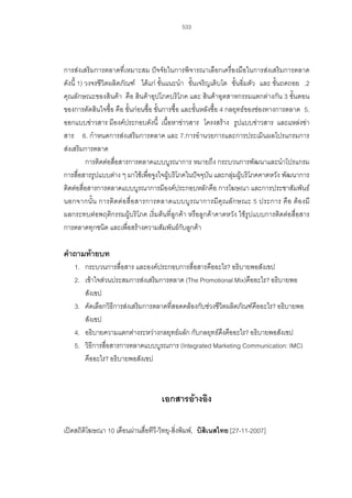 533

การสงเสริมการตลาดที่เหมาะสม ปจจัยในการพิจารณาเลือกเครื่องมือในการสงเสริมการตลาด
ดังนี้ 1) วงจรชีวิตผลิตภัณฑ ไดแก ขั้นแนะนํา ขั้นเจริญเติบโต ขั้นอิ่มตัว และ ขั้นถดถอย .2
คุณลักษณะของสินคา คือ สินคาอุปโภคบริโภค และ สินคาอุตสาหกรรมแตกตางกัน 3 ขั้นตอน
ของการตัดสินใจซื้อ คือ ขั้นกอนซื้อ ขั้นการซื้อ และขั้นหลังซื้อ 4 กลยุทธของชองทางการตลาด 5.
ออกแบบขาวสาร มีองคประกอบดังนี้ เนื้อหาขาวสาร โครงสราง รูปแบบขาวสาร และแหลงขา
สาร 6. กําหนดการสงเสริมการตลาด และ 7.การอํานวยการและการประเมินผลโปรแกรมการ
สงเสริมการตลาด
การติดตอสื่อสารการตลาดแบบบูรณาการ หมายถึง กระบวนการพัฒนาและนําโปรแกรม
การสื่อสารรูปแบบตาง ๆ มาใชเพื่อจูงใจผูบริโภคในปจจุบัน และกลุมผูบริโภคคาดหวัง พัฒนาการ
ติดตอสื่อสารการตลาดแบบบูรณาการมีองคประกอบหลักคือ การโฆษณา และการประชาสัมพันธ
นอกจากนั้ น การติ ด ต อสื่ อ สารการตลาดแบบบูร ณาการมี คุ ณลั ก ษณะ 5 ประการ คื อ ต อ งมี
ผลกระทบตอพฤติกรรมผูบริโภค เริ่มตนที่ลูกคา หรือลูกคาคาดหวัง ใชรูปแบบการติดตอสื่อสาร
การตลาดทุกชนิด และเพื่อสรางความสัมพันธกับลูกคา

คําถามทายบท
1. กระบวนการสือสาร และองคประกอบการสื่อสารคืออะไร? อธิบายพอสังเขป
่
2. เขาใจสวนประสมการสงเสริมการตลาด (The Promotional Mix)คืออะไร? อธิบายพอ
สังเขป
3. คัดเลือกวิธีการสงเสริมการตลาดที่สอดคลองกับชวงชีวิตผลิตภัณฑคืออะไร? อธิบายพอ
สังเขป
4. อธิบายความแตกตางระหวางกลยุทธผลัก กับกลยุทธดงคืออะไร? อธิบายพอสังเขป
ึ
5. วิธีการสื่อสารการตลาดแบบบูรณการ (Integrated Marketing Communication: IMC)
คืออะไร? อธิบายพอสังเขป

เอกสารอางอิง
เปดสถิติโฆษณา 10 เดือนผานสื่อทีว-วิทยุ-สิ่งพิมพ, บิสิเนสไทย [27-11-2007]
ี

 