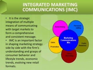 • It is the strategic
integration of multiple
means of communicating
with target markets to
form a comprehensive
and consistent message.
• IMC is an important factor
in shaping marketing strategy
side by side with the firm’s
understanding and grasps of
consumer behavior and
lifestyle trends, economic
trends, evolving new retail
formats.
INTEGRATED MARKETING
COMMUNICATIONS (IMC)
 
