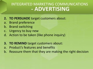 2. TO PERSUADE target customers about:
a. Brand preference
b. Brand switching
c. Urgency to buy new
d. Action to be taken (like phone inquiry)
3. TO REMIND target customers about:
a. Product’s features and benefits
b. Reassure them that they are making the right decision
INTEGRATED MARKETING COMMUNICATIONS
- ADVERTISING
 