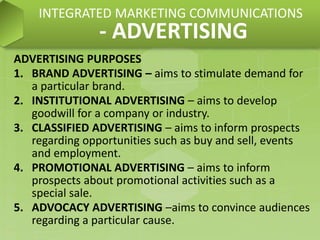 ADVERTISING PURPOSES
1. BRAND ADVERTISING – aims to stimulate demand for
a particular brand.
2. INSTITUTIONAL ADVERTISING – aims to develop
goodwill for a company or industry.
3. CLASSIFIED ADVERTISING – aims to inform prospects
regarding opportunities such as buy and sell, events
and employment.
4. PROMOTIONAL ADVERTISING – aims to inform
prospects about promotional activities such as a
special sale.
5. ADVOCACY ADVERTISING –aims to convince audiences
regarding a particular cause.
INTEGRATED MARKETING COMMUNICATIONS
- ADVERTISING
 