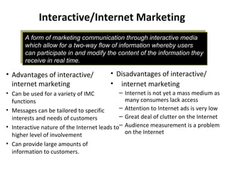 A form of marketing communication through interactive media
which allow for a two-way flow of information whereby users
can participate in and modify the content of the information they
receive in real time.
A form of marketing communication through interactive media
which allow for a two-way flow of information whereby users
can participate in and modify the content of the information they
receive in real time.
Interactive/Internet Marketing
• Disadvantages of interactive/
• internet marketing
– Internet is not yet a mass medium as
many consumers lack access
– Attention to Internet ads is very low
– Great deal of clutter on the Internet
– Audience measurement is a problem
on the Internet
• Advantages of interactive/
internet marketing
• Can be used for a variety of IMC
functions
• Messages can be tailored to specific
interests and needs of customers
• Interactive nature of the Internet leads to
higher level of involvement
• Can provide large amounts of
information to customers.
 