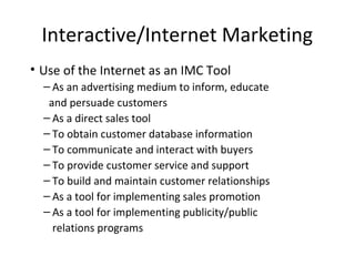 Interactive/Internet Marketing
• Use of the Internet as an IMC Tool
– As an advertising medium to inform, educate
and persuade customers
– As a direct sales tool
– To obtain customer database information
– To communicate and interact with buyers
– To provide customer service and support
– To build and maintain customer relationships
– As a tool for implementing sales promotion
– As a tool for implementing publicity/public
relations programs
 