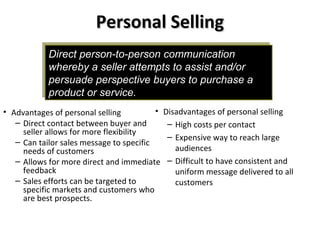 Direct person-to-person communication
whereby a seller attempts to assist and/or
persuade perspective buyers to purchase a
product or service.
Direct person-to-person communication
whereby a seller attempts to assist and/or
persuade perspective buyers to purchase a
product or service.
Personal SellingPersonal Selling
• Disadvantages of personal selling
– High costs per contact
– Expensive way to reach large
audiences
– Difficult to have consistent and
uniform message delivered to all
customers
• Advantages of personal selling
– Direct contact between buyer and
seller allows for more flexibility
– Can tailor sales message to specific
needs of customers
– Allows for more direct and immediate
feedback
– Sales efforts can be targeted to
specific markets and customers who
are best prospects.
 