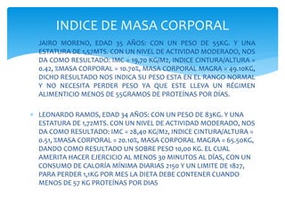  JAIRO MORENO, EDAD 35 AÑOS: CON UN PESO DE 55KG. Y UNA
ESTATURA DE 1,57MTS. CON UN NIVEL DE ACTIVIDAD MODERADO, NOS
DA COMO RESULTADO: IMC = 19,70 KG/M2, INDICE CINTURA/ALTURA =
0.42, %MASA CORPORAL = 10.70%, MASA CORPORAL MAGRA = 49.10KG,
DICHO RESULTADO NOS INDICA SU PESO ESTA EN EL RANGO NORMAL
Y NO NECESITA PERDER PESO YA QUE ESTE LLEVA UN RÉGIMEN
ALIMENTICIO MENOS DE 55GRAMOS DE PROTEÍNAS POR DÍAS.
 LEONARDO RAMOS, EDAD 34 AÑOS: CON UN PESO DE 83KG. Y UNA
ESTATURA DE 1,72MTS. CON UN NIVEL DE ACTIVIDAD MODERADO, NOS
DA COMO RESULTADO: IMC = 28,40 KG/M2, INDICE CINTURA/ALTURA =
0.51, %MASA CORPORAL = 20.10%, MASA CORPORAL MAGRA = 65.50KG,
DANDO COMO RESULTADO UN SOBRE PESO 10,00 KG. EL CUAL
AMERITA HACER EJERCICIO AL MENOS 30 MINUTOS AL DÍAS, CON UN
CONSUMO DE CALORÍA MÍNIMA DIARIAS 2150 Y UN LIMITE DE 1827,
PARA PERDER 1,1KG POR MES LA DIETA DEBE CONTENER CUANDO
MENOS DE 57 KG PROTEÍNAS POR DIAS
INDICE DE MASA CORPORAL
 