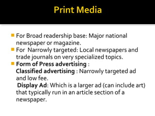  For Broad readership base: Major national 
newspaper or magazine. 
 For Narrowly targeted: Local newspapers and 
trade journals on very specialized topics. 
 Form of Press advertising : 
Classified advertising : Narrowly targeted ad 
and low fee. 
Display Ad: Which is a larger ad (can include art) 
that typically run in an article section of a 
newspaper. 
 