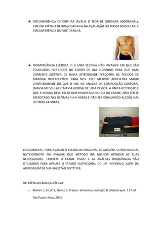 CIRCUNFERÊNCIA DE CINTURA (AVALIA O TEOR DE GORDURA ABDOMINAL), CIRCUNFERÊNCIA DE BRAÇO (AUXILIA NA AVALIAÇÃO DO MASSA MUSCULAR) E CIRCUNFERÊNCIA DA PANTURRILHA. BIOIMPEDÂNCIA ELÉTRICA  É UMA TÉCNICA NÃO INVASIVA EM QUE SÃO COLOCADOS ELETRODOS NO CORPO DE UM INDIVÍDUO PARA QUE UMA CORRENTE ELÉTRICA DE BAIXA INTENSIDADE PERCORRA OS TECIDOS DE MANEIRA IMPERCEPTÍVEL PARA NÓS. ESTE MÉTODO APRESENTA MAIOR CONFIABILIDADE DO QUE O IMC NA ANÁLISE DA COMPOSIÇÃO CORPORAL (MASSA MUSCULAR E MASSA GORDA) DE UMA PESSOA. A ÚNICA RESTRIÇÃO É QUE A PESSOA DEVE ESTAR BEM HIDRATADA NO DIA DO EXAME, NÃO TER SE EXERCITADO NAS ÚLTIMAS 4 A 6 HORAS E NÃO TER CONSUMIDO ÁLCOOL NAS ÚLTIMAS 24 HORAS. 
LOGICAMENTE, PARA AVALIAR O ESTADO NUTRICIONAL DE ALGUÉM, O PROFISSIONAL NUTRICIONISTA IRÁ AVALIAR QUE MÉTODO IRÁ MELHOR ATENDER ÀS SUAS NECESSIDADES. TAMBÉM O EXAME FÍSICO E AS ANÁLISES BIOQUÍMICAS SÃO UTILIZADOS PARA AVALIAR O ESTADO NUTRICIONAL DE UM INDIVÍDUO, ALÉM DA ABORDAGEM DE SUA INGESTÃO DIETÉTICA. 
REFERÊNCIAS BIBLIOGRÁFICAS 
o Mahan L, Escot T, Stump S. Krause: alimentos, nutrição & dietoterapia. 11ª ed. 
São Paulo: Roca, 2005. 
