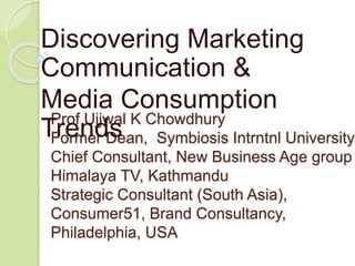 Discovering Marketing 
Communication & 
Media Consumption 
Trends 
Prof Ujjwal K Chowdhury 
Former Dean, Symbiosis Intrntnl University 
Chief Consultant, New Business Age group Himalaya TV, Kathmandu 
Strategic Consultant (South Asia), 
Consumer51, Brand Consultancy, 
Philadelphia, USA 
 
