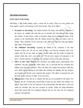 KARISHMA SIROHI Page 11
Advertising Environment:
Social Aspect of advertising:
Advertising, a high profile industry, plays a strong role in society. There are some positive and
some negative aspects of advertising on the social ground. They are as follows.
 Deception in Advertising: The relation between the buyers and sellers is maintained if
the buyers are satisfied with what they saw in advertise and what they got after buying
that product. If seller shows a false or deceptive image and an exaggerated image of the
product in the advertisement, then the relation between the seller and buyers can’t be
healthy. These problems can be overcome if the seller keep their ads clean and displays
right image of the product.
 The Subliminal Advertising: Capturing the Minds of the consumers is the main
intention of these ads. The ads are made in such a way that the consumers don’t even
realizes that the ad has made an impact on their minds and this results in buying the
product which they don’t even need. But “All ads don’t impress all consumers at all
times”, because majority of consumers buy products on basis of the price and needs.
 Effect on Our Value System: The advertisers use puffing tactics, endorsements from
celebrities, and play emotionally, which makes ads so powerful that the consumers like
helpless preys buy those products. These ads make poor people buy products which they
can’t afford, people picking up bad habits like smoking and drinking, and buy products
just because their favorite actor endorsed that product. This affects in increased the cost
of whole society and loss of values of our own selves.
 Offensiveness: Some ads are so offensive that they are not acceptable by the buyers. For
example, the ads of denim jeans showed girls wearing very less clothes and making a sex
appeal. These kinds of ads are irrelevant to the actual product. Btu then there is some ads
which are educative also and now accepted by people. Earlier ads giving information
about birth control pills was considered offensive but now the same ads are considered
educative and important.
 
