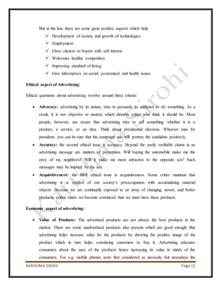 KARISHMA SIROHI Page 12
But at the last, there are some great positive aspects which help
 Development of society and growth of technologies
 Employment
 Gives choices to buyers with self interest
 Welcomes healthy competition
 Improving standard of living.
 Give information on social, economical and health issues.
Ethical aspect of Advertising:
Ethical questions about advertising revolve around three criteria:
 Advocacy: advertising by its nature, tries to persuade its audience to do something. As a
result, it is not objective or neutral, which disturbs critics who think it should be. Most
people, however, are aware that advertising tries to sell something, whether it is a
product, a service, or an idea. Think about presidential elections. Whoever runs for
president, you can be sure that the campaign ads will portray the candidate positively.
 Accuracy: the second ethical issue is accuracy. Beyond the easily verifiable claims in an
advertising message are matters of perception. Will buying the automobile make me the
envy of my neighbors? Will it make me more attractive to the opposite sex? Such
messages may be implied by the ads.
 Acquisitiveness: the third ethical issue is acquisitiveness. Some critics maintain that
advertising is a symbol of our society’s preoccupation with accumulating material
objects. Because we are continually exposed to an array of changing, newer, and better
products, critics claim we become convinced that we must have these products.
Economic aspect of advertising:
 Value of Products: The advertised products are not always the best products in the
market. There are some unadvertised products also present which are good enough. But
advertising helps increase value for the products by showing the positive image of the
product which in turn helps convincing customers to buy it. Advertising educates
consumers about the uses of the products hence increasing its value in minds of the
consumers. For e.g. mobile phones were first considered as necessity but nowadays the
 