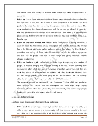 KARISHMA SIROHI Page 13
cell phones come with number of features which makes them mode of convenience for
consumers.
 Effect on Prices: Some advertised products do cost more than unadvertised products but
the vice versa is also true. But if there is more competition in the market for those
products, the prices have to come down, for e.g., canned juices from various brands. Thus
some professional like chartered accountants and doctors are not allowed to advertise.
But some products do not advertise much, and they don’t need much of it and even their
prices are high but they are still the leaders in market as they have their brand name. e.g.,
Porsche cars
 Effect on consumer demand and choices: Even if the product is heavily advertised, it
does not mean that the demand or say consumption rates will also increase. The product
has to be different with better quality, and more variety than others. For E.g., Kellogg’s
cornflakes have variety of flavors with different ranges to offer for different age groups
and now also for people who want to loose weight thus giving consumers different
choices to select from.
 Effect on business cycle: Advertising no doubt helps in employing more number of
people. It increases the pay rolls of people working in this field. It helps collecting more
revenues for sellers which they use for betterment of product and services. But there are
some bad effects of advertisements on business cycle also. Sometimes, consumer may
find the foreign product better than going for the national brand. This will definitely
effect the production which may in turn affect the GDP of the country.
The economic aspects are supported by the Abundance Principle which says producing
more products and services than the consumption rate which helps firstly keeping
consumers informed about the options they have and secondly helps sellers for playing in
healthy and competitive atmosphere with their self interest.
Legal aspect of advertising:
ome legal issues to consider before advertising online are:
 Click fraud: In search engine advertising's simplest form, known as pay per click, you
offer to pay a certain amount to a search engine each time someone searches a keyword
and clicks on a link to your website. Click fraud occurs when someone who wishes you
 