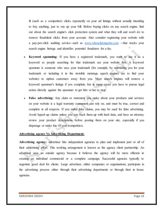 KARISHMA SIROHI Page 14
ill (such as a competitor) clicks repeatedly on your ad listings without actually intending
to buy anything, just to run up your bill. Before buying clicks on any search engine, find
out about the search engine's click protection system and what they will and won't do to
remove fraudulent clicks from your account. Also consider registering your website with
a pay-per-click auditing service--such as www.whosclickingwho.com --that tracks your
search engine listings and identifies potential fraudsters for a fee.
 Keyword spamming: If you have a registered trademark, you want to use it as a
keyword so people searching for that trademark see your website first. A keyword
spammer is someone who uses your trademark (for example, by outbidding you for your
trademark or including it in the invisible metatags search engines use to find your
website) to siphon customers away from you. Most search engines will remove a
keyword spammer's listings if you complain, but in many cases you have to pursue legal
action directly against the spammer to get him or her to stop.
 False advertising: Any claim or statement you make about your products and services
on your website is a legal warranty consumers can rely on, and must be true, correct and
complete in all respects. If you make false claims, you may be sued for false advertising.
Avoid hyped-up claims unless you can back them up with hard data, and have an attorney
review your product descriptions before posting them on your site, especially if you
disparage or make fun of your competition.
Advertising agency Vs Advertising Department:
Advertising agency: advertiser hire independent agencies to plan and implement part or all of
their advertising effort. This working arrangement is known as the agency client partnership. An
advertiser uses an outside agency because it believes the agency will be more efficient in
creating an individual commercial or a complete campaign. Successful agencies typically to
negotiate good deal for clients. Large advertiser, either companies or organizations, participate in
the advertising process either through their advertising departments or through their in house
agencies.
 