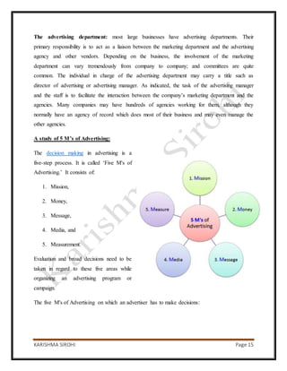 KARISHMA SIROHI Page 15
The advertising department: most large businesses have advertising departments. Their
primary responsibility is to act as a liaison between the marketing department and the advertising
agency and other vendors. Depending on the business, the involvement of the marketing
department can vary tremendously from company to company; and committees are quite
common. The individual in charge of the advertising department may carry a title such as
director of advertising or advertising manager. As indicated, the task of the advertising manager
and the staff is to facilitate the interaction between the company’s marketing department and the
agencies. Many companies may have hundreds of agencies working for them, although they
normally have an agency of record which does most of their business and may even manage the
other agencies.
A study of 5 M’s of Advertising:
The decision making in advertising is a
five-step process. It is called ‘Five M's of
Advertising.’ It consists of:
1. Mission,
2. Money,
3. Message,
4. Media, and
5. Measurement.
Evaluation and broad decisions need to be
taken in regard to these five areas while
organizing an advertising program or
campaign.
The five M's of Advertising on which an advertiser has to make decisions:
 