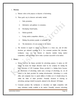 KARISHMA SIROHI Page 16
1. Mission:
a. Mission refers to the purpose or objective of advertising.
b. These goals vary in character and mainly include:
i. Sales promotion,
ii. Information and guidance to consumers,
iii. Developing brand loyalty,
iv. Market goodwill,
v. Facing market competition effective,
vi. Making the products popular or successful, and
vii. The introduction of a new product in the market.
c. The decision in regard to mission or objective is a basic one, and all other
decisions get adjusted according to it. For consumer products like chocolate,
toothpaste, soap, etc., the mission or objective includes facing market
competition, sales promotion and to make a product successful in the market.
2. Money:
a. Money refers to the finance provided for advertising purpose. It makes an AD
budget. It means the budget allocation made by the company for running the
entire operation of AD Campaign. Money provided is a limiting factor because
the effectiveness of advertising, media used, coverage of advertising, etc. are all
related to the funds provided for running advertisements. Advertising is a costly
affair, and companies have to spend millions of dollars on it. It should always be
within the limits of funds provided. Naturally, decisions in selecting an
advertising package should be properly adjusted to the allocated AD budget.
b. Consumer products like toothpastes or chocolates are highly competitive with
many substitutes readily available in the market. Naturally, extensive advertising
 