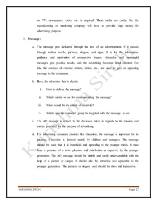 KARISHMA SIROHI Page 17
on TV, newspapers, radio, etc. is required. These media are costly. So, the
manufacturing or marketing company will have to provide huge money for
advertising purpose.
3. Message:
a. The message gets delivered through the text of an advertisement. It is passed
through written words, pictures, slogans, and signs. It is for the information,
guidance and motivation of prospective buyers. Attractive and meaningful
messages give positive results, and the advertising becomes result-oriented. For
this, the services of creative writers, artists, etc., are used to give an appealing
message to the consumers.
b. Here, the advertiser has to decide:
i. How to deliver the message?
ii. Which media to use for communicating the message?
iii. What would be the extent of creativity?
iv. Which specific customer group be targeted with the message, so on.
c. The AD message is related to the decisions taken in regards to the mission, and
money provided for the purpose of advertising.
d. For advertising consumer product like chocolate, the message is important for its
success. Chocolate is favored mainly by children and teenagers. The message
should be such that it is beneficial and appealing to the younger minds. It must
have a promise of a taste pleasure and satisfaction as expected by the younger
generation. The AD message should be simple and easily understandable with the
help of a picture or slogan. It should also be attractive and agreeable to the
younger generation. The pictures or slogans used should be short and impressive.
 