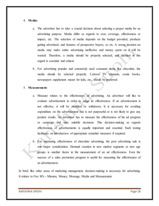 KARISHMA SIROHI Page 18
4. Media:
a. The advertiser has to take a crucial decision about selecting a proper media for an
advertising purpose. Media differ as regards to cost, coverage, effectiveness or
impact, etc. The selection of media depends on the budget provided, products
getting advertised, and features of prospective buyers, so on. A wrong decision on
media may make entire advertising ineffective and money spent on it will be
wasted. Therefore, a media should be properly selected, and decision in this
regard is essential and critical.
b. For advertising popular and extensively used consumer items like chocolate, the
media should be selected properly. Cartoon TV channels, comic books,
newspapers supplement meant for kids, etc., should be preferred.
5. Measurement:
a. Measure relates to the effectiveness of advertising. An advertiser will like to
evaluate advertisement in order to judge its effectiveness. If an advertisement is
not effective, it will be modified or withdrawn. It is necessary for avoiding
expenditure on the advertisement that is not purposeful or is not likely to give any
positive results. An advertiser has to measure the effectiveness of his ad program
or campaign and take suitable decisions. This decision-making as regards
effectiveness of advertisements is equally important and essential. Such testing
facilitates an introduction of appropriate remedial measures if required.
b. For measuring effectiveness of chocolate advertising, the post advertising sale is
one major consideration. Demand creation in new market segments or new age
groups is another factor in the measurement of an ad effectiveness. Even the
success of a sales promotion program is useful for measuring the effectiveness of
an advertisement.
In brief, like other areas of marketing management, decision-making is necessary for advertising.
It relates to Five M's - Mission, Money, Message, Media and Measurement.
 
