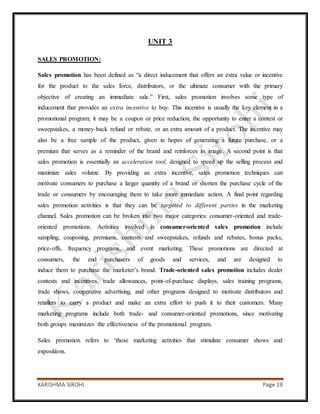 KARISHMA SIROHI Page 19
UNIT 3
SALES PROMOTION:
Sales promotion has been defined as “a direct inducement that offers an extra value or incentive
for the product to the sales force, distributors, or the ultimate consumer with the primary
objective of creating an immediate sale.” First, sales promotion involves some type of
inducement that provides an extra incentive to buy. This incentive is usually the key element in a
promotional program; it may be a coupon or price reduction, the opportunity to enter a contest or
sweepstakes, a money-back refund or rebate, or an extra amount of a product. The incentive may
also be a free sample of the product, given in hopes of generating a future purchase, or a
premium that serves as a reminder of the brand and reinforces its image. A second point is that
sales promotion is essentially an acceleration tool, designed to speed up the selling process and
maximize sales volume. By providing an extra incentive, sales promotion techniques can
motivate consumers to purchase a larger quantity of a brand or shorten the purchase cycle of the
trade or consumers by encouraging them to take more immediate action. A final point regarding
sales promotion activities is that they can be targeted to different parties in the marketing
channel. Sales promotion can be broken into two major categories: consumer-oriented and trade-
oriented promotions. Activities involved in consumer-oriented sales promotion include
sampling, couponing, premiums, contests and sweepstakes, refunds and rebates, bonus packs,
price-offs, frequency programs, and event marketing. These promotions are directed at
consumers, the end purchasers of goods and services, and are designed to
induce them to purchase the marketer’s brand. Trade-oriented sales promotion includes dealer
contests and incentives, trade allowances, point-of-purchase displays, sales training programs,
trade shows, cooperative advertising, and other programs designed to motivate distributors and
retailers to carry a product and make an extra effort to push it to their customers. Many
marketing programs include both trade- and consumer-oriented promotions, since motivating
both groups maximizes the effectiveness of the promotional program.
Sales promotion refers to ‘those marketing activities that stimulate consumer shows and
expositions.
 