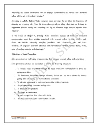 KARISHMA SIROHI Page 20
Purchasing and dealer effectiveness such as displays, demonstration and various non- recurrent
selling efforts not in the ordinary routine.”
According to A.H.R. Delens: “Sales promotion means any steps that are taken for the purpose of
obtaining an increasing sale. Often this term refers specially to selling efforts that are designed to
supplement personal selling and advertising and by co-ordination helps them to become more
effective.”
In the words of Roger A. Strong, “Sales promotion includes all forms of sponsored
communication apart from activities associated with personal selling. It, thus includes trade
shows and exhibits, combining, sampling, premiums, trade, allowances, sales and dealer
incentives, set of packs, consumer education and demonstration activities, rebates, bonus, packs,
point of purchase material and direct mail.”
Objectives of Sales Promotion:
Sales promotion is a vital bridge or a connecting link between personal selling and advertising.
Sales promotion activities are undertaken to achieve the following objectives:
1. To increase sales by publicity through the media which are complementary to press and
poster advertising.
2. To disseminate information through salesmen, dealers etc., so as to ensure the product
getting into satisfactory use by the ultimate consumers.
3. To stimulate customers to make purchases at the point of purchase.
4. To prompt existing customers to buy more.
5. To introduce new products.
6. To attract new customers.
7. To meet competition from others effectively.
8. To check seasonal decline in the volume of sales.
 