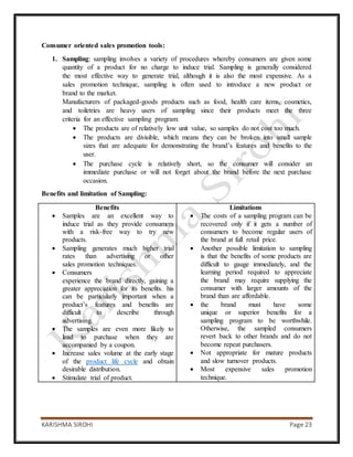 KARISHMA SIROHI Page 23
Consumer oriented sales promotion tools:
1. Sampling: sampling involves a variety of procedures whereby consumers are given some
quantity of a product for no charge to induce trial. Sampling is generally considered
the most effective way to generate trial, although it is also the most expensive. As a
sales promotion technique, sampling is often used to introduce a new product or
brand to the market.
Manufacturers of packaged-goods products such as food, health care items, cosmetics,
and toiletries are heavy users of sampling since their products meet the three
criteria for an effective sampling program:
 The products are of relatively low unit value, so samples do not cost too much.
 The products are divisible, which means they can be broken into small sample
sizes that are adequate for demonstrating the brand’s features and benefits to the
user.
 The purchase cycle is relatively short, so the consumer will consider an
immediate purchase or will not forget about the brand before the next purchase
occasion.
Benefits and limitation of Sampling:
Benefits
 Samples are an excellent way to
induce trial as they provide consumers
with a risk-free way to try new
products.
 Sampling generates much higher trial
rates than advertising or other
sales promotion techniques.
 Consumers
experience the brand directly, gaining a
greater appreciation for its benefits. his
can be particularly important when a
product’s features and benefits are
difficult to describe through
advertising.
 The samples are even more likely to
lead to purchase when they are
accompanied by a coupon.
 Increase sales volume at the early stage
of the product life cycle and obtain
desirable distribution.
 Stimulate trial of product.
Limitations
 The costs of a sampling program can be
recovered only if it gets a number of
consumers to become regular users of
the brand at full retail price.
 Another possible limitation to sampling
is that the benefits of some products are
difficult to gauge immediately, and the
learning period required to appreciate
the brand may require supplying the
consumer with larger amounts of the
brand than are affordable.
 the brand must have some
unique or superior benefits for a
sampling program to be worthwhile.
Otherwise, the sampled consumers
revert back to other brands and do not
become repeat purchasers.
 Not appropriate for mature products
and slow turnover products.
 Most expensive sales promotion
technique.
 