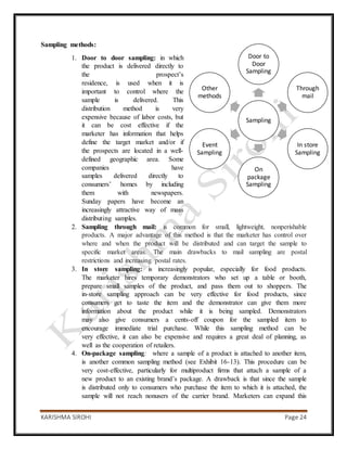 KARISHMA SIROHI Page 24
Sampling
Door to
Door
Sampling
Through
mail
In store
Sampling
On
package
Sampling
Event
Sampling
Other
methods
Sampling methods:
1. Door to door sampling: in which
the product is delivered directly to
the prospect’s
residence, is used when it is
important to control where the
sample is delivered. This
distribution method is very
expensive because of labor costs, but
it can be cost effective if the
marketer has information that helps
define the target market and/or if
the prospects are located in a well-
defined geographic area. Some
companies have
samples delivered directly to
consumers’ homes by including
them with newspapers.
Sunday papers have become an
increasingly attractive way of mass
distributing samples.
2. Sampling through mail: is common for small, lightweight, nonperishable
products. A major advantage of this method is that the marketer has control over
where and when the product will be distributed and can target the sample to
specific market areas. The main drawbacks to mail sampling are postal
restrictions and increasing postal rates.
3. In store sampling: is increasingly popular, especially for food products.
The marketer hires temporary demonstrators who set up a table or booth,
prepare small samples of the product, and pass them out to shoppers. The
in-store sampling approach can be very effective for food products, since
consumers get to taste the item and the demonstrator can give them more
information about the product while it is being sampled. Demonstrators
may also give consumers a cents-off coupon for the sampled item to
encourage immediate trial purchase. While this sampling method can be
very effective, it can also be expensive and requires a great deal of planning, as
well as the cooperation of retailers.
4. On-package sampling: where a sample of a product is attached to another item,
is another common sampling method (see Exhibit 16-13). This procedure can be
very cost-effective, particularly for multiproduct firms that attach a sample of a
new product to an existing brand’s package. A drawback is that since the sample
is distributed only to consumers who purchase the item to which it is attached, the
sample will not reach nonusers of the carrier brand. Marketers can expand this
 