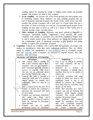 KARISHMA SIROHI Page 25
sampling method by attaching the sample to multiple carrier brands and including
samples with products not made by their company.
5. Event sampling: has become one of the fastest-growing and most popular ways
of distributing samples. Many marketers are using sampling programs that are
part of integrated marketing programs that feature events, media tie-ins, and other
activities that provide consumers with a total sense of a brand rather than just a
few tastes of a food or beverage or a trial size of a packaged-goods product. Event
sampling can take place in stores as well as at a variety of other venues such as
concerts, sporting events, and other places.
6. Other methods of Sampling: Marketers may insert packets in magazines or
newspapers (particularly Sunday supplements). Some tobacco and cereal
companies send samples to consumers who call toll-free numbers to request them
or mail in sample request forms. Many marketers are finding that sampling meets
the complementary goals of introducing consumers to their products and getting
retailers to support their promotional programs.
2. Couponing: Coupons are certificates with a stated value that consumers can redeem with
retailers or manufacturers when they make appropriate purchases. They are offered
mainly by retailers and manufacturers as sales promotion tools to accomplish specific
sales and marketing goals. Consumers are attracted to coupons because they offer
immediate value and savings.
Advantages and limitations of Couponing:
Advantages
 First, coupons make it possible to
offer a price reduction only to those
consumers who are price-sensitive.
Such consumers generally purchase
because of coupons, while those
who are not as concerned about
price buy the brand at full value.
 Coupons also make it possible to
reduce the retail price of a product
without relying on retailers for
cooperation, which can often be a
problem.
 Since a coupon lowers the price of a
product, it reduces the consumer’s
perceived risk associated with trial
of a new brand.
 Coupons can encourage repurchase
after initial trial. Many new
products include a cents-off coupon
inside the package to encourage
repeat purchase.
 Coupons can also be useful
promotional devices for established
Limitations
 First, it can be difficult to estimate
how many consumers will use a
coupon and when.
 Response to a coupon is
rarely immediate; it typically takes
anywhere from two to six months to
redeem one.
 A problem associated with using
coupons to attract new users to an
established brand is that it is
difficult to prevent the coupons
from being used by consumers who
already use the brand.
 Rather than attracting new users,
coupons can end up reducing the
company’s profit margins among
consumers who would probably
purchase the product anyway.
 Other problems with coupons
include low redemption rates and
high costs. Couponing program
expenses include the face value of
the coupon redeemed plus
 