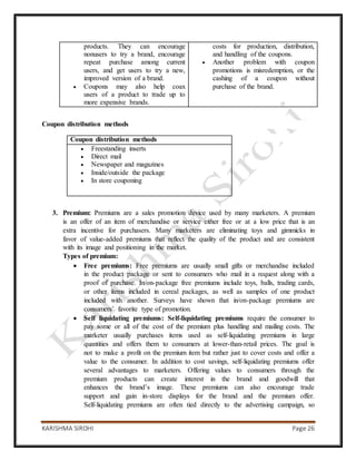 KARISHMA SIROHI Page 26
products. They can encourage
nonusers to try a brand, encourage
repeat purchase among current
users, and get users to try a new,
improved version of a brand.
 Coupons may also help coax
users of a product to trade up to
more expensive brands.
costs for production, distribution,
and handling of the coupons.
 Another problem with coupon
promotions is misredemption, or the
cashing of a coupon without
purchase of the brand.
Coupon distribution methods
3. Premium: Premiums are a sales promotion device used by many marketers. A premium
is an offer of an item of merchandise or service either free or at a low price that is an
extra incentive for purchasers. Many marketers are eliminating toys and gimmicks in
favor of value-added premiums that reflect the quality of the product and are consistent
with its image and positioning in the market.
Types of premium:
 Free premiums: Free premiums are usually small gifts or merchandise included
in the product package or sent to consumers who mail in a request along with a
proof of purchase. In/on-package free premiums include toys, balls, trading cards,
or other items included in cereal packages, as well as samples of one product
included with another. Surveys have shown that in/on-package premiums are
consumers’ favorite type of promotion.
 Self liquidating premiums: Self-liquidating premiums require the consumer to
pay some or all of the cost of the premium plus handling and mailing costs. The
marketer usually purchases items used as self-liquidating premiums in large
quantities and offers them to consumers at lower-than-retail prices. The goal is
not to make a profit on the premium item but rather just to cover costs and offer a
value to the consumer. In addition to cost savings, self-liquidating premiums offer
several advantages to marketers. Offering values to consumers through the
premium products can create interest in the brand and goodwill that
enhances the brand’s image. These premiums can also encourage trade
support and gain in-store displays for the brand and the premium offer.
Self-liquidating premiums are often tied directly to the advertising campaign, so
Coupon distribution methods
 Freestanding inserts
 Direct mail
 Newspaper and magazines
 Inside/outside the package
 In store couponing
 