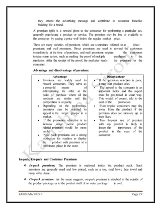 KARISHMA SIROHI Page 27
they extend the advertising message and contribute to consumer franchise
building for a brand.
A premium (gift) is a reward given to the consumer for performing a particular act,
generally purchasing a product or service. The premium may be free or available to
the consumer by paying a price well below the regular market price.
There are many varieties of premiums which are sometimes referred to as direct
premiums and mail premiums. Direct premiums are used to reward the customers
immediately at the time of purchase, and mail premiums require the customers
to take some action, such as mailing the proof of multiple purchases to the
marketer. After the receipt of the proof, the marketer sends the premium to the
consumer.
Advantage and disadvantage of premium:
Advantage
 Premiums are widely used to
reward consumers. They serve as
a powerful means of
differentiating the offer at the
point of purchase where all the
products are similar and the
competition is at parity.
 Depending on the preferences,
premiums can be selected to
appeal to the target groups in a
market.
 If the promotion objective is to
increase usage, some product
related premium would be more
useful.
 Near-pack premiums are a strong
motivation for retailers to display
the product with premium at a
prominent place in the store.
Disadvantage
 If the premium selection is poor,
it may hurt product sales.
 The appeal to the consumer is an
important factor and this aspect
must be pre-tested in some way.
This would, of course, add to the
cost of the promotion.
 Even regular consumers may shy
away from the product if the
premium does not measure up to
their likes.
 Too frequent use of premium
with any product is likely to
lessen the importance of the
product in the eyes of the
consumer.
In-pack, On-pack and Container Premiums
 In-pack premium: The premium is enclosed inside the product pack. Such
premiums are generally small and low priced, such as a toy, steel bowl, face towel and
many other items.
 On-pack premium: As the name suggests, on-pack premium is attached to the outside of
the product package or to the product itself if no outer package is used.
 