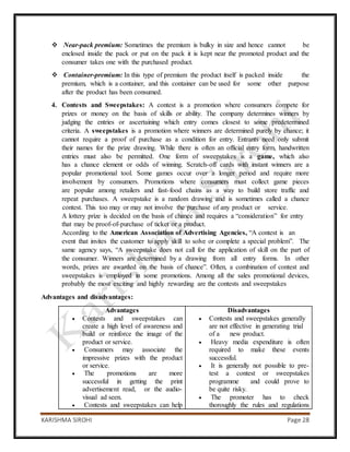 KARISHMA SIROHI Page 28
 Near-pack premium: Sometimes the premium is bulky in size and hence cannot be
enclosed inside the pack or put on the pack it is kept near the promoted product and the
consumer takes one with the purchased product.
 Container-premium: In this type of premium the product itself is packed inside the
premium, which is a container, and this container can be used for some other purpose
after the product has been consumed.
4. Contests and Sweepstakes: A contest is a promotion where consumers compete for
prizes or money on the basis of skills or ability. The company determines winners by
judging the entries or ascertaining which entry comes closest to some predetermined
criteria. A sweepstakes is a promotion where winners are determined purely by chance; it
cannot require a proof of purchase as a condition for entry. Entrants need only submit
their names for the prize drawing. While there is often an official entry form, handwritten
entries must also be permitted. One form of sweepstakes is a game, which also
has a chance element or odds of winning. Scratch-off cards with instant winners are a
popular promotional tool. Some games occur over a longer period and require more
involvement by consumers. Promotions where consumers must collect game pieces
are popular among retailers and fast-food chains as a way to build store traffic and
repeat purchases. A sweepstake is a random drawing and is sometimes called a chance
contest. This too may or may not involve the purchase of any product or service.
A lottery prize is decided on the basis of chance and requires a “consideration” for entry
that may be proof-of-purchase of ticket or a product.
According to the American Association of Advertising Agencies, “A contest is an
event that invites the customer to apply skill to solve or complete a special problem”. The
same agency says, “A sweepstake does not call for the application of skill on the part of
the consumer. Winners are determined by a drawing from all entry forms. In other
words, prizes are awarded on the basis of chance”. Often, a combination of contest and
sweepstakes is employed in some promotions. Among all the sales promotional devices,
probably the most exciting and highly rewarding are the contests and sweepstakes
Advantages and disadvantages:
Advantages
 Contests and sweepstakes can
create a high level of awareness and
build or reinforce the image of the
product or service.
 Consumers may associate the
impressive prizes with the product
or service.
 The promotions are more
successful in getting the print
advertisement read, or the audio-
visual ad seen.
 Contests and sweepstakes can help
Disadvantages
 Contests and sweepstakes generally
are not effective in generating trial
of a new product.
 Heavy media expenditure is often
required to make these events
successful.
 It is generally not possible to pre-
test a contest or sweepstakes
programme and could prove to
be quite risky.
 The promoter has to check
thoroughly the rules and regulations
 