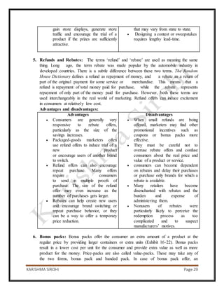 KARISHMA SIROHI Page 29
gain store displays, generate store
traffic and encourage the trial of a
product if the prizes are sufficiently
attractive.
that may vary from state to state.
 Designing a contest or sweepstakes
requires lengthy lead-time.
5. Refunds and Rebates: The terms ‘refund’ and ‘rebate’ are used as meaning the same
thing. Long ago, the term rebate was made popular by the automobile industry in
developed countries. There is a subtle difference between these two terms. The Random
House Dictionary defines a refund as repayment of money, and a rebate as a return of
part of the original payment for some service or merchandise. This means that a
refund is repayment of total money paid for purchase, while the rebate represents
repayment of only part of the money paid for purchase. However, both these terms are
used interchangeably in the real world of marketing. Refund offers can induce excitement
in consumers at relatively low cost.
Advantages and disadvantages:
Advantages
 Consumers are generally very
responsive to rebate offers,
particularly as the size of the
savings increases.
 Packaged-goods marketers often
use refund offers to induce trial of a
new product
or encourage users of another brand
to switch.
 Refund offers can also encourage
repeat purchase. Many offers
require consumers
to send in multiple proofs of
purchase. The size of the refund
offer may even increase as the
number of purchases gets larger.
 Rebates can help create new users
and encourage brand switching or
repeat purchase behavior, or they
can be a way to offer a temporary
price reduction.
Disadvantages
 When small refunds are being
offered, marketers may find other
promotional incentives such as
coupons or bonus packs more
effective.
 They must be careful not to
overuse rebate offers and confuse
consumers about the real price and
value of a product or service.
 consumers can become dependent
on rebates and delay their purchases
or purchase only brands for which a
rebate is available.
 Many retailers have become
disenchanted with rebates and the
burden and expense of
administering them.
 Nonusers of rebates were
particularly likely to perceive the
redemption process as too
complicated and to suspect
manufacturers’ motives.
6. Bonus packs: Bonus packs offer the consumer an extra amount of a product at the
regular price by providing larger containers or extra units (Exhibit 16-22). Bonus packs
result in a lower cost per unit for the consumer and provide extra value as well as more
product for the money. Price-packs are also called value-packs. These may take any of
the two forms, bonus pack and banded pack. In case of bonus pack offer, an
 