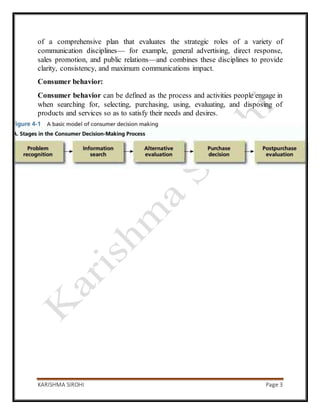 KARISHMA SIROHI Page 3
of a comprehensive plan that evaluates the strategic roles of a variety of
communication disciplines— for example, general advertising, direct response,
sales promotion, and public relations—and combines these disciplines to provide
clarity, consistency, and maximum communications impact.
Consumer behavior:
Consumer behavior can be defined as the process and activities people engage in
when searching for, selecting, purchasing, using, evaluating, and disposing of
products and services so as to satisfy their needs and desires.
 