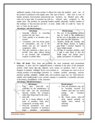 KARISHMA SIROHI Page 30
additional quantity of the same product is offered free when the standard pack size of
the product is purchased at the regular price. This type of deal is often seen in case of
laundry products, food products and personal care products, etc. Banded pack offer,
when two or more units of a product are sold at a reduced price compared to the
regular price. The products are generally banded together physically. Another variation of
this technique is “buy-one-take-one-free”, or some similar offer (it could be “same for
less” or “more for the same”).
Advantages and disadvantages:
Advantage
1. Generally effective in converting
product tries into users.
2. Extra quantity is an incentive and a
reward.
3. Consumers, who buy bonus packs
of consumables, stay out of the
market and are not exposed to
competitors’ offers.
4. They give marketers a direct way to
provide extra value without having
to get involved with complicated
coupons or refund offers.
Disadvantage
1. The cost of the additional product
may be small to the manufacturer
but the cost of the larger new pack
may make the offer expensive.
2. Retailers break the banding and
sell the bonus product at regular
price if the product happens to
enjoy brand strength.
3. In case of consumer durables, such
a deal is quite likely to hurt the
brand image and disrupt price-
quality perceptions of customers.
7. Price off deals: Price deals are probably the most commonly used promotional
techniques. A price deal for customers means a reduction in the price of the promoted
product which means that the customer saves money on purchase. Such a deal is
designed to stimulate customers to try a new product, to encourage new users to try an
existing product, or to encourage customers to continue product patronage, increase
purchase quantity, purchase multiple units, and accelerate usage rate, etc. Such deals are
suitable when brand loyalty is low, product category is considered a commodity and price
is the primary consideration of the customers.
Advantages and disadvantages:
Advantages
1. First, since price-offs are
controlled by the manufacturer, it
can make sure the promotional
discount reaches the consumer
rather than being kept by the trade.
2. price-offs
can be a strong influence at the
point of purchase when price
comparisons are being made.
3. Price-off promotions can also
encourage consumers to purchase
larger quantities, preempting
Disadvantages
1. Price-off promotions may not
be favorably received by
retailers, since they can create
pricing and inventory
problems.
2. like bonus packs, price-off
deals appeal primarily to
regular users instead of
attracting
nonusers.
 