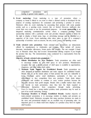 KARISHMA SIROHI Page 31
competitors’ promotions and
leading to greater trade support.
8. Event marketing: Event marketing is a type of promotion where a
company or brand is linked to an event or where a themed activity is developed for the
purpose of creating experiences for consumers and promoting a product or service.
Marketers often do event marketing by associating their product with some popular
activity such as a sporting event, concert, fair, or festival. However, marketers also
create their own events to use for promotional purposes. An event sponsorship is an
integrated marketing communications activity where a company develops actual
sponsorship relations with a particular event and provides financial support in return for
the right to display a brand name, logo, or advertising message and be identified as a
supporter of the event. Event marketing often takes place as part of a company’s
sponsorship of activities such as concerts, the arts, social causes, and sporting events.
2) Trade oriented sales promotion: Trade oriented sales promotions are inducements
offered by manufacturers to wholesalers and retailers. These include off -invoice
discounts, merchandise allowances, bonus packs and samples. The one example I found
was at Menards where they had in-store demonstration offering coupons if you bought
the product that day. The demonstrations were conducted by a representative from the
manufacturer.
Objective of trade oriented sales promotion:
1. Obtain Distribution for New Products: Trade promotions are often used
to encourage retailers to give shelf space to new products. Manufacturers
recognize that only a limited amount of shelf space is available in supermarkets,
drugstores, and other major retail outlets.
2. Maintain Trade Support for Established Brands Trade promotions are
often designed to maintain distribution and trade support for established brands.
Brands that are in the mature phase of their product life cycle are vulnerable to
losing wholesale and/or retail distribution, particularly if they are not
differentiated or face competition from new products. Trade deals induce
wholesalers and retailers to continue to carry weaker products because the
discounts increase their profit margins. Brands with a smaller market share often
rely heavily on trade promotions, since they lack the funds required to
differentiate themselves from competitors through media advertising.
Even if a brand has a strong market position, trade promotions may be used as
part of an overall marketing strategy.
3. Encourage Retailers to Display Established Brands: Another objective of
trade-oriented promotions is to encourage retailers to display and promote an
established brand. Marketers recognize that many purchase decisions are made in
the store and promotional displays are an excellent way of generating sales. An
important goal is to obtain retail store displays of a product away from its regular
shelf location.
 