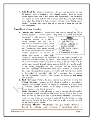 KARISHMA SIROHI Page 32
4. Build Retail Inventories: Manufacturers often use trade promotions to build
the inventory levels of retailers or other channel members. There are several
reasons manufacturers want to load retailers with their products. First, wholesalers
and retailers are more likely to push a product when they have high inventory
levels rather than storing it in their warehouses or back rooms. Building channel
members’ inventories also ensures they will not run out of stock and thus miss
sales opportunities.
Types of trade oriented promotion:
1. Contests and Incentives: Manufacturers may develop contests or special
incentive programs to stimulate greater selling effort and support from reseller
management or sales personnel. Contests
or incentive programs can be directed
toward managers who work for a
wholesaler or distributor as well as toward
store or department managers at the retail
level. Manufacturers often sponsor contests
for resellers and use prizes such as trips or
valuable merchandise as rewards for
meeting sales quotas or other goals.
Contests or special incentives are often targeted at the sales personnel of the
wholesalers, distributors/dealers, or retailers. These salespeople are an important
link in the distribution chain because they are likely to be very familiar with the
market, more frequently in touch with the customer (whether it be another reseller
or the ultimate consumer), and more numerous than the manufacturer’s
own sales organization. Manufacturers often devise incentives or contests for
these sales personnel. These programs may involve cash payments made directly
to the retailer’s or wholesaler’s sales staff to encourage them to promote
and sell a manufacturer’s product. These payments are known as push money
(pm) or spiffs.
2. Trade allowances: Probably the most common trade promotion is some form
of trade allowance, a discount or deal offered to retailers or wholesalers to
encourage them to stock, promote, or display the manufacturer’s products. Types
of allowances offered to retailers include buying allowances, promotional or
display allowances, and slotting allowances.
Buying Allowances A buying allowance is a deal or discount offered to resellers
in the form of a price reduction on merchandise ordered during a fixed period.
These discounts are often in the form of an off-invoice allowance, which means a
certain per case amount or percentage is deducted from the invoice. A buying
allowance can also take the form of free goods; the reseller gets extra cases with
the purchase of specific amounts.
Promotional Allowances Manufacturers often give retailers allowances or
discounts for performing certain promotional or merchandising activities in
Types:
1. Contests and incentives
2. Trade allowances
3. Displays and point of
purchase material
4. Sales training programs
5. Trade shows
6. Cooperative advertising
 