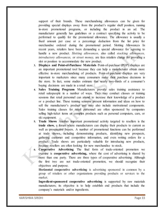 KARISHMA SIROHI Page 33
support of their brands. These merchandising allowances can be given for
providing special displays away from the product’s regular shelf position, running
in-store promotional programs, or including the product in an ad. The
manufacturer generally has guidelines or a contract specifying the activity to be
performed to qualify for the promotional allowance. The allowance is usually a
fixed amount per case or a percentage deduction from the list price for
merchandise ordered during the promotional period. Slotting Allowances In
recent years, retailers have been demanding a special allowance for agreeing to
handle a new product. Slotting allowances, also called stocking allowances,
introductory allowances, or street money, are fees retailers charge for providing a
slot or position to accommodate the new product.
3. Displays and Point-of-Purchase Materials Point-of-purchase (POP) displays are
an important promotional tool because they can help a manufacturer obtain more
effective in-store merchandising of products. Point-of-purchase displays are very
important to marketers since many consumers make their purchase decisions in
the store. In fact, some studies estimate that nearly two-thirds of a consumer’s
buying decisions are made in a retail store.
4. Sales Training Programs Manufacturers provide sales training assistance to
retail salespeople in a number of ways. They may conduct classes or training
sessions that retail personnel can attend to increase their knowledge of a product
or a product line. These training sessions present information and ideas on how to
sell the manufacturer’s product and may also include motivational components.
Sales training classes for retail personnel are often sponsored by companies
selling high-ticket items or complex products such as personal computers, cars, or
ski equipment.
5. Trade Shows Another important promotional activity targeted to resellers is the
trade show, a forum where manufacturers can display their products to current as
well as prospective buyers. A number of promotional functions can be performed
at trade shows, including demonstrating products, identifying new prospects,
gathering customer and competitive information, and even writing orders for a
product. Trade shows are particularly valuable for introducing new products,
because resellers are often looking for new merchandise to stock.
6. Cooperative Advertising The final form of trade-oriented promotion we
examine is cooperative advertising, where the cost of advertising is shared by
more than one party. There are three types of cooperative advertising. Although
the first two are not trade-oriented promotion, we should recognize their
objectives and purpose.
Horizontal cooperative advertising is advertising sponsored in common by a
group of retailers or other organizations providing products or services to the
market.
Ingredient-sponsored cooperative advertising is supported by raw materials
manufacturers; its objective is to help establish end products that include the
company’s materials and/or ingredients.
 