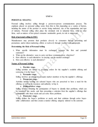 KARISHMA SIROHI Page 35
UNIT 4
PERSONAL SELLING:
Personal selling involves selling through a person-to-person communications process. The
emphasis placed on personal selling varies from firm to firm depending on a variety of factors,
including the nature of the product or service being marketed, size of the organization, and type
of industry. Personal selling often plays the dominant role in industrial firms, while in other
firms, such as makers of low-priced consumer nondurable goods, its role is minimized.
Role of personal selling in IMC:
Manufacturers may promote their products directly to consumers through advertising and
promotions and/or direct-marketing efforts or indirectly through resellers and salespeople.
Determining the Role of Personal Selling
1. What specific information must be exchanged between the firm and potential
customers?
2. What are the alternative ways to carry out these communications objectives?
3. How effective is each alternative in carrying out the needed exchange?
4. How cost effective is each alternative?
Nature of Personal Selling:
1. Provider stage.
Selling activities are limited to accepting orders for the supplier’s available offering and
conveying it to the buyer.
2. Persuader stage.
Selling involves an attempt to persuade market members to buy the supplier’s offerings.
3. Prospector stage.
Activities include seeking out selected buyers who are perceived to have a need for the
offering as well as the resources and authority to buy it.
4. Problem-solver stage.
Selling involves obtaining the participation of buyers to identify their problems, which can
be translated into needs, and then presenting a selection from the supplier’s offerings that
corresponds with those needs and can solve those problems.
5. Procreator stage.
Selling defines the buyer’s problems or needs and their solutions through active buyer-
seller collaboration and then creates a market offering uniquely tailored to the customer.
 