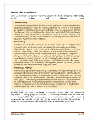 KARISHMA SIROHI Page 37
Personal selling responsibilities:
Sales & Marketing Management uses three categories to classify salespeople: order taking,
creative selling, and missionary sales
Personal selling has evolved to include responsibilities beyond these. Job requirements
may include (1) locating prospective customers; (2) determining customers’ needs and wants that
are not being satisfied; (3) recommending a way to satisfy these needs and/or wants; (4)
demonstrating the capabilities of the firm and its products for providing this satisfaction; (5)
closing the sale and taking the order; and (6) following up and servicing the account.
 