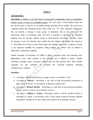 KARISHMA SIROHI Page 4
UNIT 2
ADVERTISING
Advertising is defined as any paid form of nonpersonal communication about an organization,
product, service, or idea by an identified sponsor. The paid aspect of this definition reflects the
fact that the space or time for an advertising message generally must be bought. The nonpersonal
component means that advertising involves mass media (e.g., TV, radio, magazines, newspapers)
that can transmit a message to large groups of individuals, often at the same time. The
nonpersonal nature of advertising means that there is generally no opportunity for immediate
feedback from the message recipient (except in direct-response advertising). Therefore, before
the message is sent, the advertiser must consider how the audience will interpret and respond to
it. Advertising can be used to create brand images and symbolic appeals for a company or brand,
a very important capability for companies selling products and services that are difficult to
differentiate on functional attributes.
Another advantage of advertising is its ability to strike a responsive chord with consumers when
differentiation across other elements of the marketing mix is difficult to achieve. Popular
advertising campaigns attract consumers’ attention and can help generate sales. These popular
campaigns can also sometimes be leveraged into successful integrated marketing
communications programs.
Definition:
 According to Wood, “Advertising is causing to know to remember, to do.”
 According to Wheeler, “Advertising is any form of paid non-personal presentation of
ideas, goods or services for the purpose of inducting people to buy.”
 According to Richard Buskirk, “Advertising is a paid form of non-personal presentation
of ideas, goods or services by an identified sponsor.”
 According to William J. Stanton, “Advertising consists of all the activities involves in
presenting to a group, a non-personal, oral or visual, openly sponsored message regarding
disseminated through one or more media and is paid for by an identified sponsor.”
 