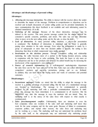 KARISHMA SIROHI Page 40
Advantages and disadvantages of personal selling:
Advantages:
1. Allowing for two-way interaction. The ability to interact with the receiver allows the sender
to determine the impact of the message. Problems in comprehension or objections can be
resolved and in-depth discussions of certain selling points can be provided immediately. In
mass communications this direct feedback is not available and such information cannot be
obtained immediately (if at all).
2. Tailoring of the message. Because of the direct interaction, messages can be
tailored to the receiver. This more precise message content lets the sender address the
consumer’s specific concerns, problems, and needs. The sales rep can also determine
when to move on to the next selling point, ask for the sale, or close the deal.
3. Lack of distraction. In many personal selling situations, a one-to-one presentation
is conducted. The likelihood of distractions is minimized and the buyer is generally
paying close attention to the sales message. Even when the presentation is made by a
group of salespeople or more than one decision maker is present, the setting is less
distracting than those in which nonpersonal mass media are used.
4. Involvement in the decision process. Through consultative selling and relationship
marketing, the seller becomes more of a partner in the buying decision process, acting
in conjunction with the buyer to solve problems. This leads the buyer to rely more on
the salesperson and his or her products and services. An added benefit may be increasing the
involvement of the organization’s own employees.
5. Source of research information. In a well-integrated marketing/sales department
the sales force can be the “eyes and ears” of the firm. Sales reps can collect information on
competitors’ products and services, promotions, pricing, and so on, firsthand.
In addition, they can learn about the buying needs and wants of customers and potential
customers.
Disadvantages:
1. Inconsistent messages. Earlier we stated that the ability to adapt the message to the
receiver is a distinct advantage of personal selling. But the lack of a standardized message
can become a disadvantage. The message to be communicated is generally
designed by the marketing staff with a particular communications objective in mind.
Once this message has been determined, it is communicated to all receivers. But the
salesperson may alter this message in ways the marketer did not intend. Thus, the
marketing staff is at the mercy of the sales force with respect to what exactly is
communicated.
2. Sales force/management conflict. Unfortunately, there are situations in even the
best companies when one wonders if the sales staff and marketing staff know they
work for the same company and for the same goals. Because of failure to communicate,
corporate politics, and myriad other reasons, the sales force and marketing may
not be working as a team. The marketing staff may not understand the problems faced
by the sales staff, or the salespeople may not understand why marketing people
 