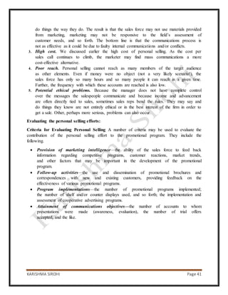 KARISHMA SIROHI Page 41
do things the way they do. The result is that the sales force may not use materials provided
from marketing, marketing may not be responsive to the field’s assessment of
customer needs, and so forth. The bottom line is that the communications process is
not as effective as it could be due to faulty internal communications and/or conflicts.
3. High cost. We discussed earlier the high cost of personal selling. As the cost per
sales call continues to climb, the marketer may find mass communications a more
cost-effective alternative.
4. Poor reach. Personal selling cannot reach as many members of the target audience
as other elements. Even if money were no object (not a very likely scenario!), the
sales force has only so many hours and so many people it can reach in a given time.
Further, the frequency with which these accounts are reached is also low.
5. Potential ethical problems. Because the manager does not have complete control
over the messages the salespeople communicate and because income and advancement
are often directly tied to sales, sometimes sales reps bend the rules. They may say and
do things they know are not entirely ethical or in the best interest of the firm in order to
get a sale. Other, perhaps more serious, problems can also occur.
Evaluating the personal selling efforts:
Criteria for Evaluating Personal Selling A number of criteria may be used to evaluate the
contribution of the personal selling effort to the promotional program. They include the
following.
 Provision of marketing intelligence—the ability of the sales force to feed back
information regarding competitive programs, customer reactions, market trends,
and other factors that may be important in the development of the promotional
program.
 Follow-up activities—the use and dissemination of promotional brochures and
correspondences with new and existing customers, providing feedback on the
effectiveness of various promotional programs.
 Program implementations—the number of promotional programs implemented;
the number of shelf and/or counter displays used, and so forth; the implementation and
assessment of cooperative advertising programs.
 Attainment of communications objectives—the number of accounts to whom
presentations were made (awareness, evaluation), the number of trial offers
accepted, and the like.
 