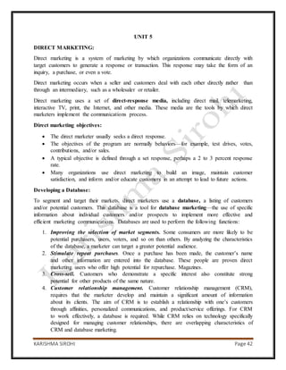 KARISHMA SIROHI Page 42
UNIT 5
DIRECT MARKETING:
Direct marketing is a system of marketing by which organizations communicate directly with
target customers to generate a response or transaction. This response may take the form of an
inquiry, a purchase, or even a vote.
Direct marketing occurs when a seller and customers deal with each other directly rather than
through an intermediary, such as a wholesaler or retailer.
Direct marketing uses a set of direct-response media, including direct mail, telemarketing,
interactive TV, print, the Internet, and other media. These media are the tools by which direct
marketers implement the communications process.
Direct marketing objectives:
 The direct marketer usually seeks a direct response.
 The objectives of the program are normally behaviors—for example, test drives, votes,
contributions, and/or sales.
 A typical objective is defined through a set response, perhaps a 2 to 3 percent response
rate.
 Many organizations use direct marketing to build an image, maintain customer
satisfaction, and inform and/or educate customers in an attempt to lead to future actions.
Developing a Database:
To segment and target their markets, direct marketers use a database, a listing of customers
and/or potential customers. This database is a tool for database marketing—the use of specific
information about individual customers and/or prospects to implement more effective and
efficient marketing communications. Databases are used to perform the following functions:
1. Improving the selection of market segments. Some consumers are more likely to be
potential purchasers, users, voters, and so on than others. By analyzing the characteristics
of the database, a marketer can target a greater potential audience.
2. Stimulate repeat purchases. Once a purchase has been made, the customer’s name
and other information are entered into the database. These people are proven direct
marketing users who offer high potential for repurchase. Magazines.
3. Cross-sell. Customers who demonstrate a specific interest also constitute strong
potential for other products of the same nature.
4. Customer relationship management. Customer relationship management (CRM),
requires that the marketer develop and maintain a significant amount of information
about its clients. The aim of CRM is to establish a relationship with one’s customers
through affinities, personalized communications, and product/service offerings. For CRM
to work effectively, a database is required. While CRM relies on technology specifically
designed for managing customer relationships, there are overlapping characteristics of
CRM and database marketing.
 
