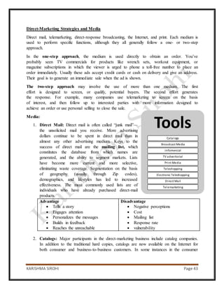 KARISHMA SIROHI Page 43
Tools
Catalogs
Broadcast Media
Infomercial
TV advertorial
Print Media
Teleshopping
Electronic Teleshopping
Direct Mail
Telemarketing
Direct-Marketing Strategies and Media
Direct mail, telemarketing, direct-response broadcasting, the Internet, and print. Each medium is
used to perform specific functions, although they all generally follow a one- or two-step
approach.
In the one-step approach, the medium is used directly to obtain an order. You’ve
probably seen TV commercials for products like wrench sets, workout equipment, or
magazine subscriptions in which the viewer is urged to phone a toll-free number to place an
order immediately. Usually these ads accept credit cards or cash on delivery and give an address.
Their goal is to generate an immediate sale when the ad is shown.
The two-step approach may involve the use of more than one medium. The first
effort is designed to screen, or qualify, potential buyers. The second effort generates
the response. For example, many companies use telemarketing to screen on the basis
of interest, and then follow up to interested parties with more information designed to
achieve an order or use personal selling to close the sale.
Media:
1. Direct Mail: Direct mail is often called “junk mail”—
the unsolicited mail you receive. More advertising
dollars continue to be spent in direct mail than in
almost any other advertising medium. Keys to the
success of direct mail are the mailing list, which
constitutes the database from which names are
generated, and the ability to segment markets. Lists
have become more current and more selective,
eliminating waste coverage. Segmentation on the basis
of geography (usually through Zip codes),
demographics, and lifestyles has led to increased
effectiveness. The most commonly used lists are of
individuals who have already purchased direct-mail
products.
Advantage
 Tells a story
 Engages attention
 Personalizes the messages
 Builds in feedback
 Reaches the unreachable
Disadvantage
 Negative perceptions
 Cost
 Mailing list
 Response rate
 vulnerability
2. Catalogs: Major participants in the direct-marketing business include catalog companies.
In addition to the traditional hard copies, catalogs are now available on the Internet for
both consumer and business-to-business customers. In some instances in the consumer
 