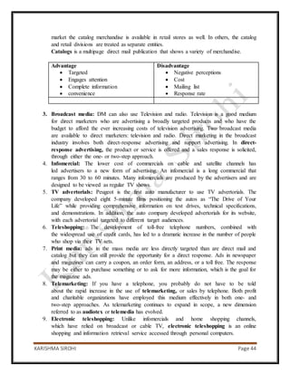 KARISHMA SIROHI Page 44
market the catalog merchandise is available in retail stores as well. In others, the catalog
and retail divisions are treated as separate entities.
Catalogs is a multipage direct mail publication that shows a variety of merchandise.
Advantage
 Targeted
 Engages attention
 Complete information
 convenience
Disadvantage
 Negative perceptions
 Cost
 Mailing list
 Response rate
3. Broadcast media: DM can also use Television and radio. Television is a good medium
for direct marketers who are advertising a broadly targeted products and who have the
budget to afford the ever increasing costs of television advertising. Two broadcast media
are available to direct marketers: television and radio. Direct marketing in the broadcast
industry involves both direct-response advertising and support advertising. In direct-
response advertising, the product or service is offered and a sales response is solicited,
through either the one- or two-step approach.
4. Infomercial: The lower cost of commercials on cable and satellite channels has
led advertisers to a new form of advertising. An infomercial is a long commercial that
ranges from 30 to 60 minutes. Many infomercials are produced by the advertisers and are
designed to be viewed as regular TV shows.
5. TV advertorials: Peugeot is the first auto manufacturer to use TV advertorials. The
company developed eight 5-minute films positioning the autos as “The Drive of Your
Life” while providing comprehensive information on test drives, technical specifications,
and demonstrations. In addition, the auto company developed advertorials for its website,
with each advertorial targeted to different target audiences.
6. Teleshopping: The development of toll-free telephone numbers, combined with
the widespread use of credit cards, has led to a dramatic increase in the number of people
who shop via their TV sets.
7. Print media: ads in the mass media are less directly targeted than are direct mail and
catalog but they can still provide the opportunity for a direct response. Ads in newspaper
and magazines can carry a coupon, an order form, an address, or a toll free. The response
may be either to purchase something or to ask for more information, which is the goal for
the magazine ads.
8. Telemarketing: If you have a telephone, you probably do not have to be told
about the rapid increase in the use of telemarketing, or sales by telephone. Both profit
and charitable organizations have employed this medium effectively in both one- and
two-step approaches. As telemarketing continues to expand in scope, a new dimension
referred to as audiotex or telemedia has evolved.
9. Electronic teleshopping: Unlike infomercials and home shopping channels,
which have relied on broadcast or cable TV, electronic teleshopping is an online
shopping and information retrieval service accessed through personal computers.
 