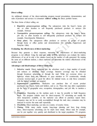 KARISHMA SIROHI Page 45
Direct selling:
An additional element of the direct-marketing program issonal presentation, demonstration, and
sales of products and services to consumers indirect selling, the direct, pertheir homes.
The three forms of direct selling are
 Repetitive person-to-person selling. The salesperson visits the buyer’s home, job
site, or other location to sell frequently purchased products or services (for
example, Amway).
 Nonrepetitive person-to-person selling. The salesperson visits the buyer’s home,
job site, or other location to sell infrequently purchased products or services (for
example, Encyclopaedia Britannica).
 Party plans. The salesperson offers products or services to groups of people
through home or office parties and demonstrations (for example, Tupperware and
PartyLite Gifts).
Evaluating the effectiveness of direct marketing:
Because they generate a direct response, measuring the effectiveness of direct-marketing
programs is not difficult. Using the cost per order (CPO), advertisers can evaluate the relative
effectiveness of an ad in only a few minutes based on the number of calls generated. By running
the same ad on different stations, a direct marketer can determine the relative effectiveness of the
medium itself.
Advantages and disadvantages of direct marketing:
1. Selective reach. Direct marketing lets the advertiser reach a large number of people
and reduces or eliminates waste coverage. Intensive coverage may be obtained
through broadcast advertising or through the mail. While not everyone drives on
highways where there are billboards or pays attention to TV commercials, virtually
everyone receives mail. A good list allows for minimal waste, as only those consumers
with the highest potential are targeted.
2. Segmentation capabilities. Marketers can purchase lists of recent product
purchasers, car buyers, bank-card holders, and so on. These lists may allow segmentation
on the basis of geographic area, occupation, demographics, and job title, to mention a
few.
3. Frequency. Depending on the medium used, it may be possible to build frequency
levels. The program vehicles used for direct-response TV advertising are usually the
most inexpensive available, so the marketer can afford to purchase repeat times.
Frequency may not be so easily accomplished through the mail, since consumers may be
annoyed to receive the same mail repeatedly.
4. Flexibility. Direct marketing can take on a variety of creative forms.
5. Timing. While many media require long-range planning and have long closing
dates, direct-response advertising can be much more timely. Direct mail, for example,
can be put together very quickly and distributed to the target population. TV programs
 