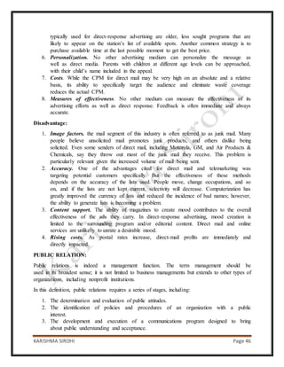 KARISHMA SIROHI Page 46
typically used for direct-response advertising are older, less sought programs that are
likely to appear on the station’s list of available spots. Another common strategy is to
purchase available time at the last possible moment to get the best price.
6. Personalization. No other advertising medium can personalize the message as
well as direct media. Parents with children at different age levels can be approached,
with their child’s name included in the appeal.
7. Costs. While the CPM for direct mail may be very high on an absolute and a relative
basis, its ability to specifically target the audience and eliminate waste coverage
reduces the actual CPM.
8. Measures of effectiveness. No other medium can measure the effectiveness of its
advertising efforts as well as direct response. Feedback is often immediate and always
accurate.
Disadvantage:
1. Image factors. the mail segment of this industry is often referred to as junk mail. Many
people believe unsolicited mail promotes junk products, and others dislike being
solicited. Even some senders of direct mail, including Motorola, GM, and Air Products &
Chemicals, say they throw out most of the junk mail they receive. This problem is
particularly relevant given the increased volume of mail being sent.
2. Accuracy. One of the advantages cited for direct mail and telemarketing was
targeting potential customers specifically. But the effectiveness of these methods
depends on the accuracy of the lists used. People move, change occupations, and so
on, and if the lists are not kept current, selectivity will decrease. Computerization has
greatly improved the currency of lists and reduced the incidence of bad names; however,
the ability to generate lists is becoming a problem.
3. Content support. The ability of magazines to create mood contributes to the overall
effectiveness of the ads they carry. In direct-response advertising, mood creation is
limited to the surrounding program and/or editorial content. Direct mail and online
services are unlikely to create a desirable mood.
4. Rising costs. As postal rates increase, direct-mail profits are immediately and
directly impacted.
PUBLIC RELATION:
Public relations is indeed a management function. The term management should be
used in its broadest sense; it is not limited to business managements but extends to other types of
organizations, including nonprofit institutions.
In this definition, public relations requires a series of stages, including:
1. The determination and evaluation of public attitudes.
2. The identification of policies and procedures of an organization with a public
interest.
3. The development and execution of a communications program designed to bring
about public understanding and acceptance.
 