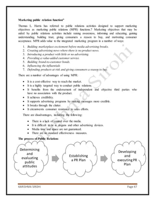 KARISHMA SIROHI Page 47
Determining
and
evaluating
public
attitudes
Establishing
a PR Plan
Developing
and
executingPR
Plan
Marketing public relation function”
Thomas L. Harris has referred to public relations activities designed to support marketing
objectives as marketing public relations (MPR) functions.7 Marketing objectives that may be
aided by public relations activities include raising awareness, informing and educating, gaining
understanding, building trust, giving consumers a reason to buy, and motivating consumer
acceptance. MPR adds value to the integrated marketing program in a number of ways:
1. Building marketplace excitement before media advertising breaks.
2. Creating advertising news where there is no product news.
3. Introducing a product with little or no advertising.
4. Providing a value-added customer service.
5. Building brand-to-customer bonds.
6. Influencing the influentials
7. Defending products at risk and giving consumers a reason to buy.
There are a number of advantages of using MPR:
 It is a cost-effective way to reach the market.
 It is a highly targeted way to conduct public relations.
 It benefits from the endorsement of independent and objective third parties who
have no association with the product.
 It achieves credibility.
 It supports advertising programs by making messages more credible.
 It breaks through the clutter.
 It circumvents consumer resistance to sales efforts.
There are disadvantages, including the following:
 There is a lack of control over the media.
 It is difficult to tie in slogans and other advertising devices.
 Media time and space are not guaranteed.
 There are no standard effectiveness measures.
The process of Public Relation:
 
