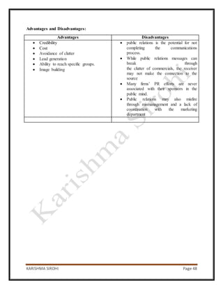 KARISHMA SIROHI Page 48
Advantages and Disadvantages:
Advantages Disadvantages
 Credibility
 Cost
 Avoidance of clutter
 Lead generation
 Ability to reach specific groups.
 Image building
 public relations is the potential for not
completing the communications
process.
 While public relations messages can
break through
the clutter of commercials, the receiver
may not make the connection to the
source
 Many firms’ PR efforts are never
associated with their sponsors in the
public mind.
 Public relations may also misfire
through mismanagement and a lack of
coordination with the marketing
department
 