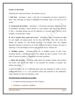 KARISHMA SIROHI Page 5
Features of Advertising:
Advertising has certain basic features. The important ones are:
i. Paid form: Advertising is always a paid form of communication and hence commercial in
nature. Thus, advertising can clarify be distinguished from publicity which is not paid for by the
sponsor.
ii. Non-personal presentation: Advertising is a non-personal presentation. Whatever the form
of presentation, advertising is always directed to a mass audience rather than to any individual.
At time:, e advertising message may give the impression of a personal appeal. However, all the
sensations are non-personal in nature.
iii. Sell or promote ideas, goods and services: Advertising is aimed at promoting and selling
not only tangible and physical goods, but also ideas and services. Most often services like
banking and insurance are sold through advertising. For example, Posts and Telegraph
Department advertises to promote the use of PIN CODE for fast delivery of letters. The scope of
advertising is wide and designed to sell not only goods but services and ideas also.
iv. Identified sponsor: Advertising always has an identified sponsor. In other words,
advertising discloses or identifies the source of the opinions and ideas it presents. On the other
hand, the sponsor for publicity or propaganda can remain anonymous.
v. Inform and persuade: Advertising usually informs the potential consumer about products
and services, their benefits and utilities. It also persuades the consumers to purchase such
products and services.
In short, advertising is the art of influencing human action and awakening of a desire to possess
products and services. It is a mass persuasion activity duly sponsored by the manufacturer,
retailer, or dealer for whom the advertising is done.
The main features of advertise are as under:
 It is directed towards increasing the sales of business.
 Advertising is a paid form of publicity
 