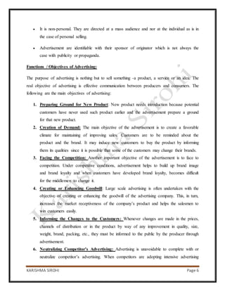 KARISHMA SIROHI Page 6
 It is non-personal. They are directed at a mass audience and nor at the individual as is in
the case of personal selling.
 Advertisement are identifiable with their sponsor of originator which is not always the
case with publicity or propaganda.
Functions / Objectives of Advertising:
The purpose of advertising is nothing but to sell something -a product, a service or an idea. The
real objective of advertising is effective communication between producers and consumers. The
following are the main objectives of advertising:
1. Preparing Ground for New Product: New product needs introduction because potential
customers have never used such product earlier and the advertisement prepare a ground
for that new product.
2. Creation of Demand: The main objective of the advertisement is to create a favorable
climate for maintaining of improving sales. Customers are to be reminded about the
product and the brand. It may induce new customers to buy the product by informing
them its qualities since it is possible that some of the customers may change their brands.
3. Facing the Competition: Another important objective of the advertisement is to face to
competition. Under competitive conditions, advertisement helps to build up brand image
and brand loyalty and when customers have developed brand loyalty, becomes difficult
for the middlemen to change it.
4. Creating or Enhancing Goodwill: Large scale advertising is often undertaken with the
objective of creating or enhancing the goodwill of the advertising company. This, in turn,
increases the market receptiveness of the company’s product and helps the salesmen to
win customers easily.
5. Informing the Changes to the Customers: Whenever changes are made in the prices,
channels of distribution or in the product by way of any improvement in quality, size,
weight, brand, packing, etc., they must be informed to the public by the producer through
advertisement.
6. Neutralizing Competitor’s Advertising: Advertising is unavoidable to complete with or
neutralize competitor’s advertising. When competitors are adopting intensive advertising
 