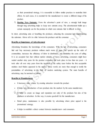KARISHMA SIROHI Page 7
as their promotional strategy, it is reasonable to follow similar practices to neutralize their
effects. In such cases, it is essential for the manufacturer to create a different image of his
product.
7. Barring New Entrants: From the advertiser’s point of view, a strongly built image
through long advertising helps to keep new entrants away. The advertisement builds up a
certain monopoly are for the product in which new entrants find it difficult to enter.
In short, advertising aims at benefiting the producer, educating the consumer and supplementing
the salesmen. Above all it is a link between the producer and the consumer.
Benefits or Importance of Advertisement
Advertising broadens the knowledge of the consumers. With the aid of advertising, consumers
find and buy necessary products without much waste of time. This speeds up the sales of
commodities, increases the efficiency of labor in distribution, and diminishes the costs of selling.
It is an accepted fact that without market stimulus of heavy advertising, consumers might have
waited another sixty years for the product evaluation that took place in less than ten years – it
took after all over sixty years from the invention of the safety razor before the first acceptable
stainless steel blades appeared in the market. These words are more than enough to testify the
potentialities of advertising in the field of modern marketing system. The main benefits of
advertising may be narrated as follows:
Benefits to Manufacturers
 It increases sales volume by creating attraction towards the product.
 It helps easy introduction of new products into the markets by the same manufacturer.
 It helps to create an image and reputation not only of the products but also of the
producer or advertiser. In this way, it creates goodwill for the manufacturer.
 Retail price, maintenance is also possible by advertising where price appeal is the
promotional strategy.
 It helps to establish a direct contact between manufacturers and consumers.
 