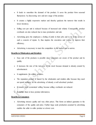 KARISHMA SIROHI Page 8
 It leads to smoothen the demand of the product. It saves the product from seasonal
fluctuations by discovering new and new usage of the product.
 It creates a highly responsive market and thereby quickens the turnover that results in
lower inventory.
 Selling cost per unit is reduced because of increased sale volume. Consequently, product
overheads are also reduced due to mass production and sale.
 Advertising gives the employees a feeling of pride in their jobs and to be in the service of
such a concern of repute. It, thus inspires the executives and worker to improve their
efficiency.
 Advertising is necessary to meet the competition in the market and to survive.
Benefits to Wholesalers and Retailers
 Easy sale of the products is possible since consumers are aware of the product and its
quality.
 It increases the rate of the turn-over of the stock because demand is already created by
advertisement.
 It supplements the selling activities.
 The reputation created is shared by the wholesalers and retailers alike because they need
not spend anything for the advertising of already a well advertised product.
 It ensures more economical selling because selling overheads are reduced.
 It enables them to have product information.
Benefits to Consumers
 Advertising stresses quality and very often prices. This forms an indirect guarantee to the
consumers of the quality and price. Further large scale production assumed by advertising
enables the seller to seller product at a lower cost.
 